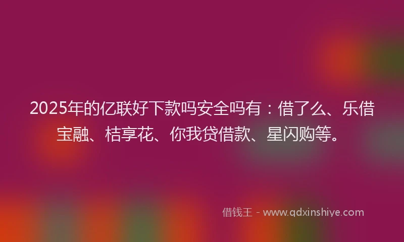 2025年的亿联好下款吗安全吗有：借了么、乐借宝融、桔享花、你我贷借款、星闪购等。