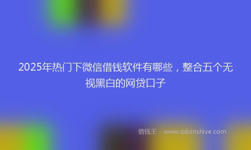 2025年热门下微信借钱软件有哪些，整合五个无视黑白的网贷口子
