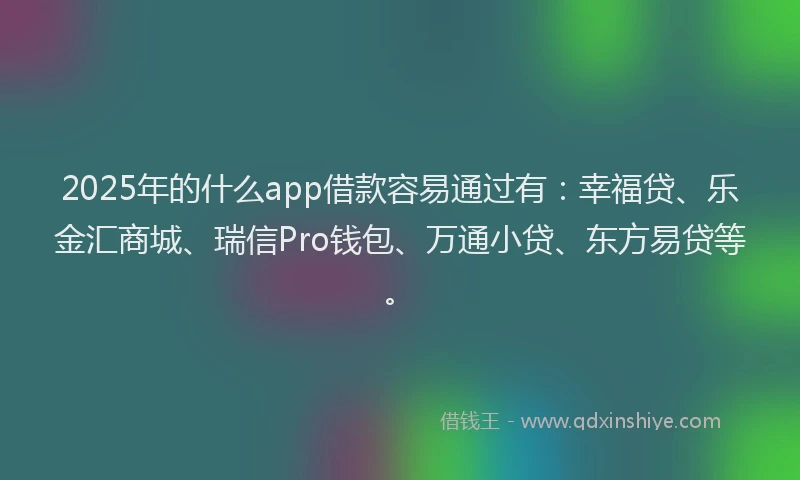 2025年的什么app借款容易通过有：幸福贷、乐金汇商城、瑞信Pro钱包、万通小贷、东方易贷等。