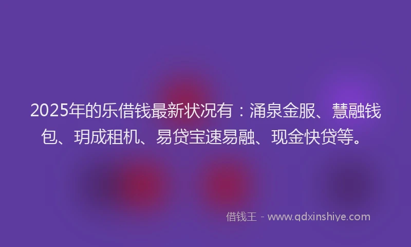 2025年的乐借钱最新状况有：涌泉金服、慧融钱包、玥成租机、易贷宝速易融、现金快贷等。