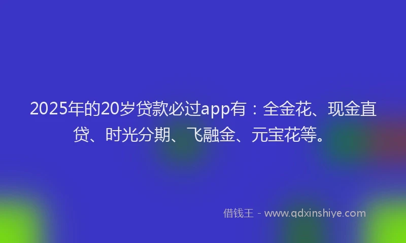 2025年的20岁贷款必过app有：全金花、现金直贷、时光分期、飞融金、元宝花等。