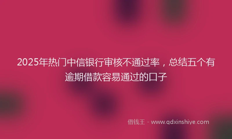2025年热门中信银行审核不通过率，总结五个有逾期借款容易通过的口子