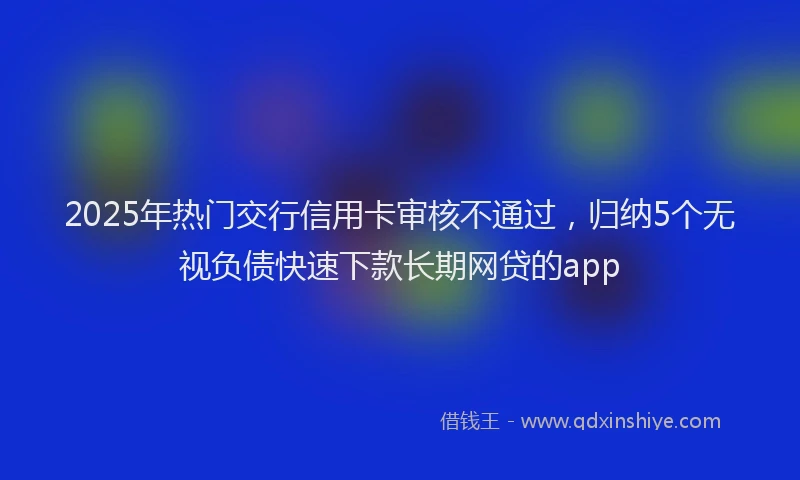 2025年热门交行信用卡审核不通过，归纳5个无视负债快速下款长期网贷的app