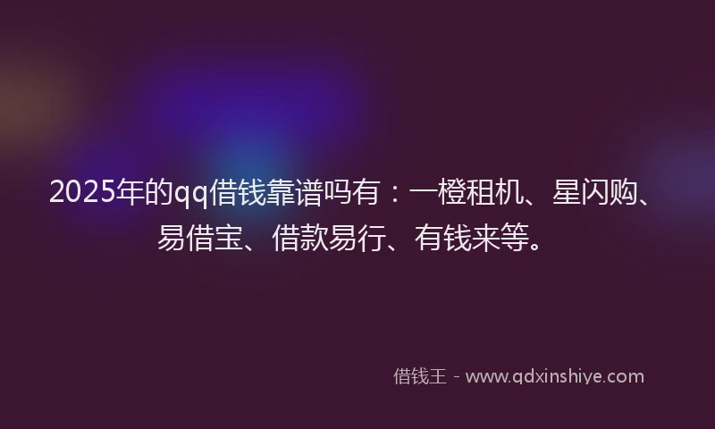2025年的qq借钱靠谱吗有：一橙租机、星闪购、易借宝、借款易行、有钱来等。