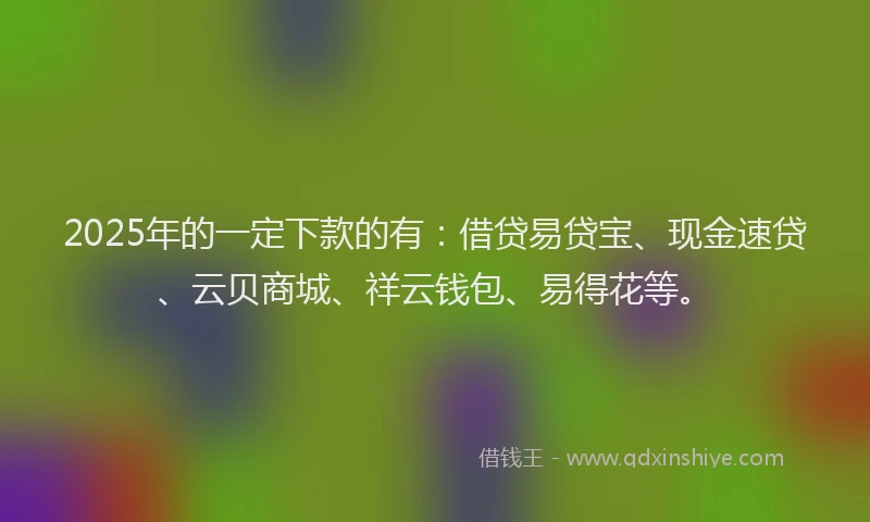 2025年的一定下款的有：借贷易贷宝、现金速贷、云贝商城、祥云钱包、易得花等。