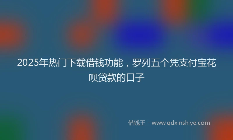 2025年热门下载借钱功能，罗列五个凭支付宝花呗贷款的口子