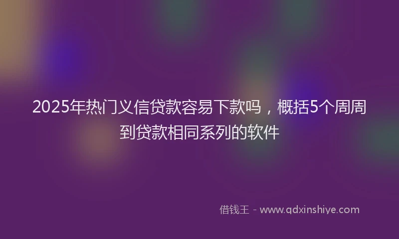 2025年热门义信贷款容易下款吗，概括5个周周到贷款相同系列的软件