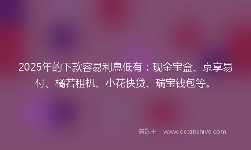 2025年的下款容易利息低有：现金宝盒、京享易付、橘若租机、小花快贷、瑞宝钱包等。