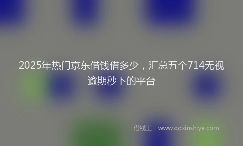 2025年热门京东借钱借多少，汇总五个714无视逾期秒下的平台