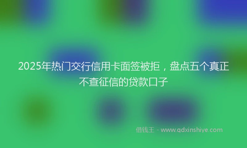 2025年热门交行信用卡面签被拒，盘点五个真正不查征信的贷款口子