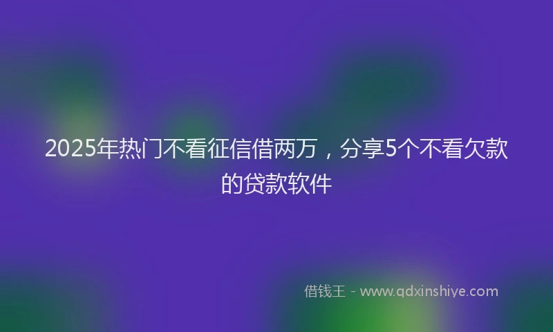 2025年热门不看征信借两万，分享5个不看欠款的贷款软件