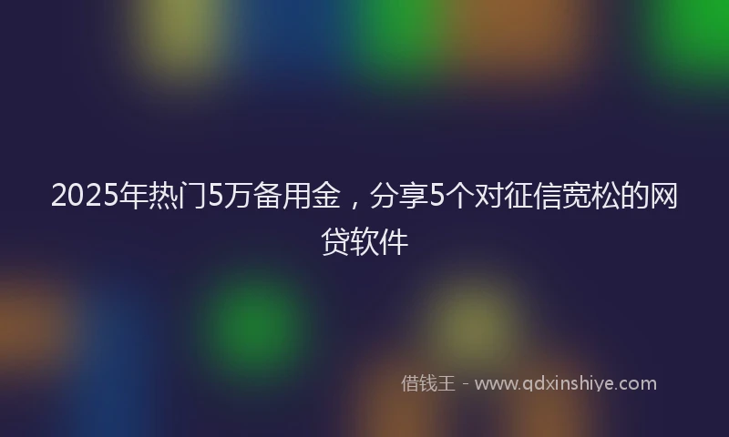 2025年热门5万备用金，分享5个对征信宽松的网贷软件