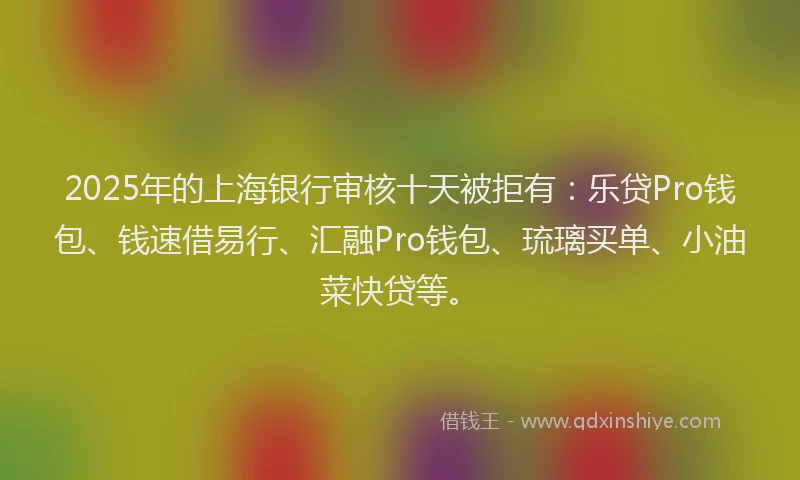 2025年的上海银行审核十天被拒有：乐贷Pro钱包、钱速借易行、汇融Pro钱包、琉璃买单、小油菜快贷等。