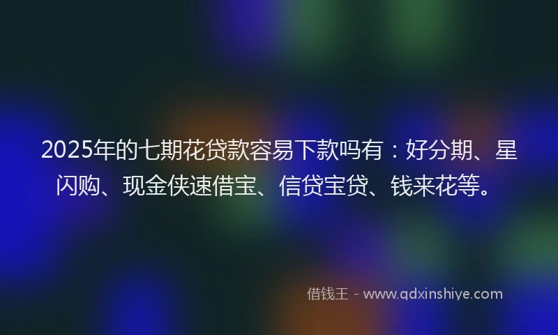 2025年的七期花贷款容易下款吗有：好分期、星闪购、现金侠速借宝、信贷宝贷、钱来花等。