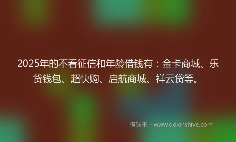 2025年的不看征信和年龄借钱有：金卡商城、乐贷钱包、超快购、启航商城、祥云贷等。