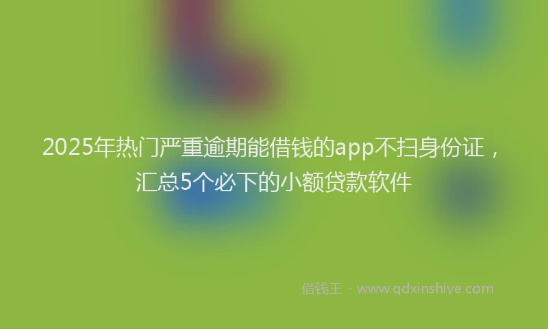 2025年热门严重逾期能借钱的app不扫身份证，汇总5个必下的小额贷款软件