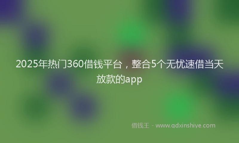 2025年热门360借钱平台，整合5个无忧速借当天放款的app