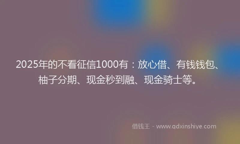 2025年的不看征信1000有：放心借、有钱钱包、柚子分期、现金秒到融、现金骑士等。