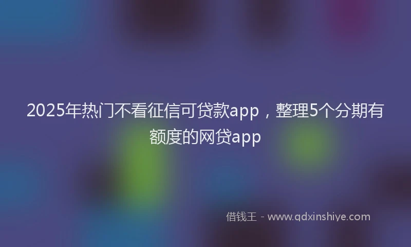 2025年热门不看征信可贷款app，整理5个分期有额度的网贷app
