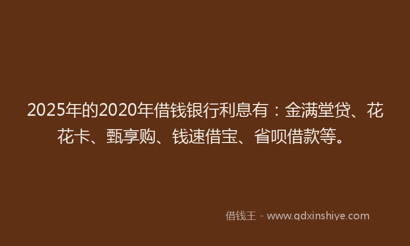 2025年的2020年借钱银行利息有：金满堂贷、花花卡、甄享购、钱速借宝、省呗借款等。
