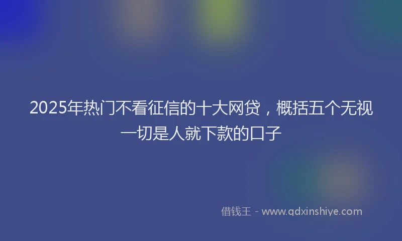 2025年热门不看征信的十大网贷，概括五个无视一切是人就下款的口子