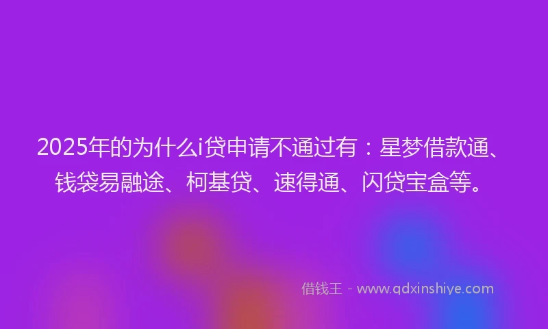2025年的为什么i贷申请不通过有：星梦借款通、钱袋易融途、柯基贷、速得通、闪贷宝盒等。