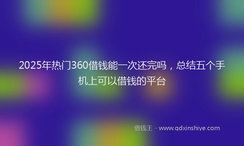 2025年热门360借钱能一次还完吗，总结五个手机上可以借钱的平台