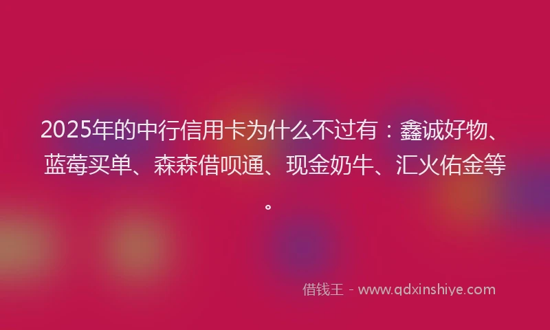 2025年的中行信用卡为什么不过有：鑫诚好物、蓝莓买单、森森借呗通、现金奶牛、汇火佑金等。