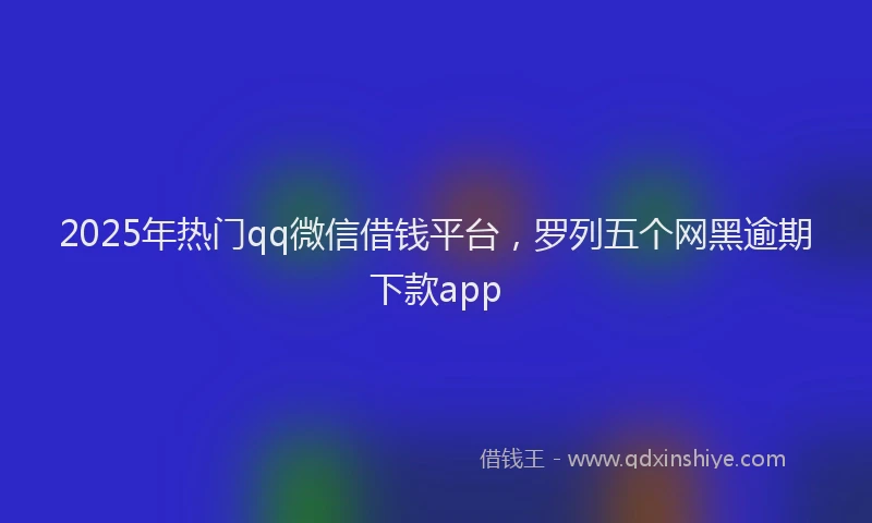 2025年热门qq微信借钱平台，罗列五个网黑逾期下款app