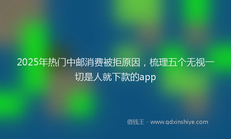 2025年热门中邮消费被拒原因，梳理五个无视一切是人就下款的app