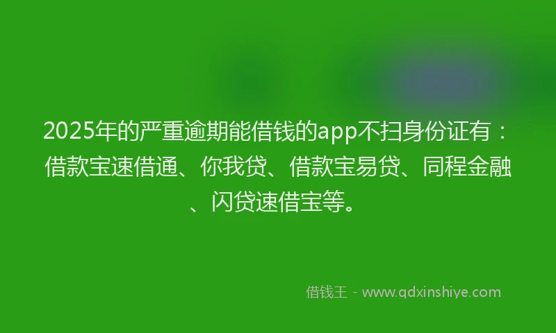 2025年的严重逾期能借钱的app不扫身份证有：借款宝速借通、你我贷、借款宝易贷、同程金融、闪贷速借宝等。