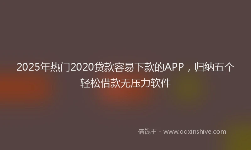 2025年热门2020贷款容易下款的APP，归纳五个轻松借款无压力软件