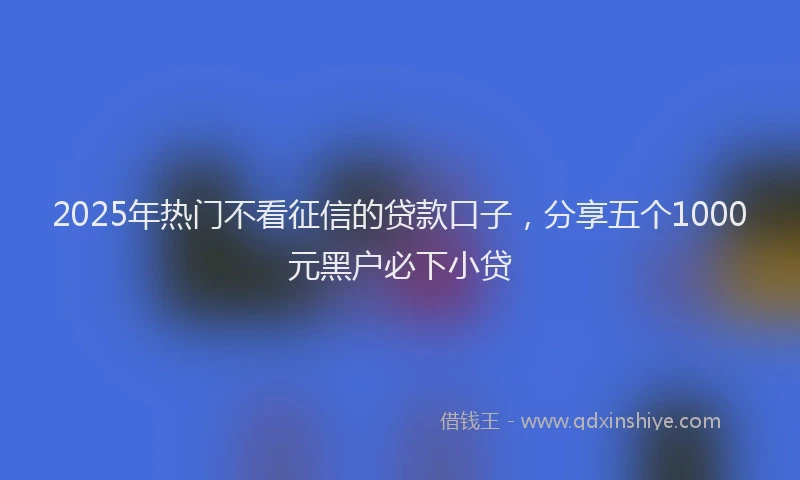 2025年热门不看征信的贷款口子，分享五个1000元黑户必下小贷