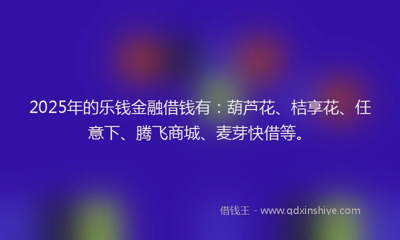 2025年的乐钱金融借钱有：葫芦花、桔享花、任意下、腾飞商城、麦芽快借等。