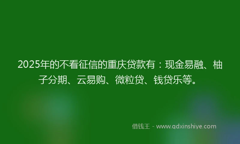 2025年的不看征信的重庆贷款有：现金易融、柚子分期、云易购、微粒贷、钱贷乐等。