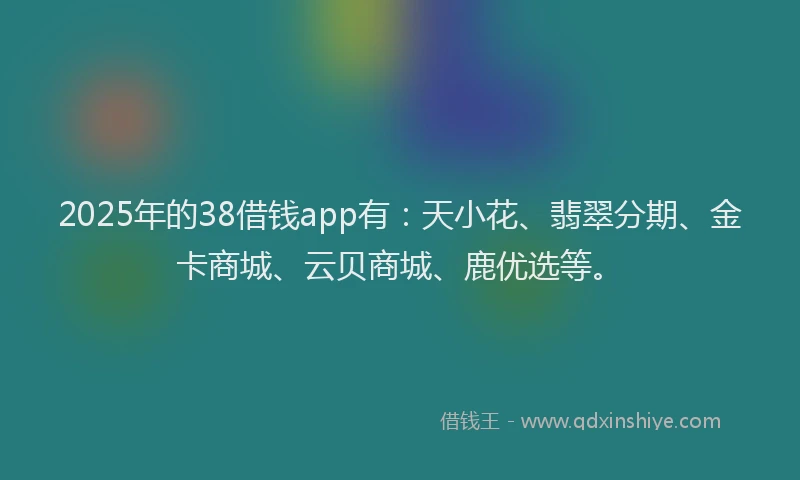 2025年的38借钱app有：天小花、翡翠分期、金卡商城、云贝商城、鹿优选等。