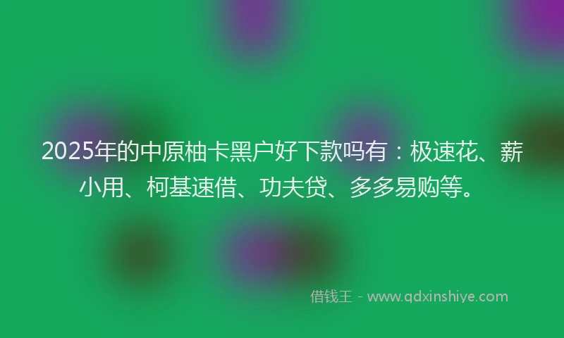 2025年的中原柚卡黑户好下款吗有：极速花、薪小用、柯基速借、功夫贷、多多易购等。