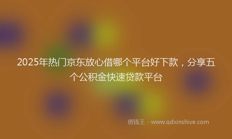 2025年热门京东放心借哪个平台好下款，分享五个公积金快速贷款平台