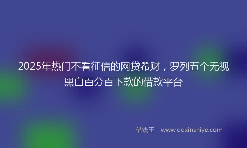 2025年热门不看征信的网贷希财，罗列五个无视黑白百分百下款的借款平台