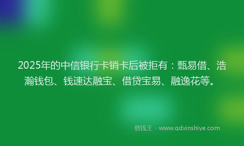 2025年的中信银行卡销卡后被拒有：甄易借、浩瀚钱包、钱速达融宝、借贷宝易、融逸花等。