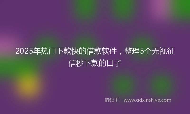 2025年热门下款快的借款软件，整理5个无视征信秒下款的口子