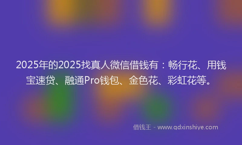 2025年的2025找真人微信借钱有：畅行花、用钱宝速贷、融通Pro钱包、金色花、彩虹花等。