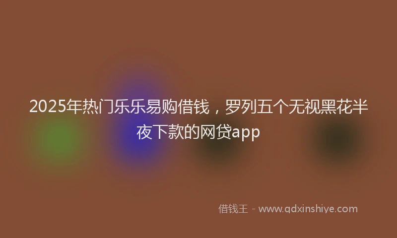 2025年热门乐乐易购借钱，罗列五个无视黑花半夜下款的网贷app