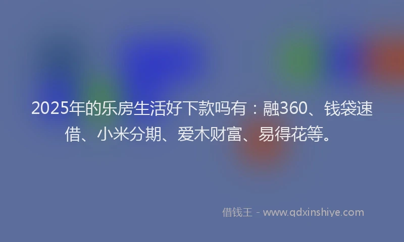 2025年的乐房生活好下款吗有：融360、钱袋速借、小米分期、爱木财富、易得花等。