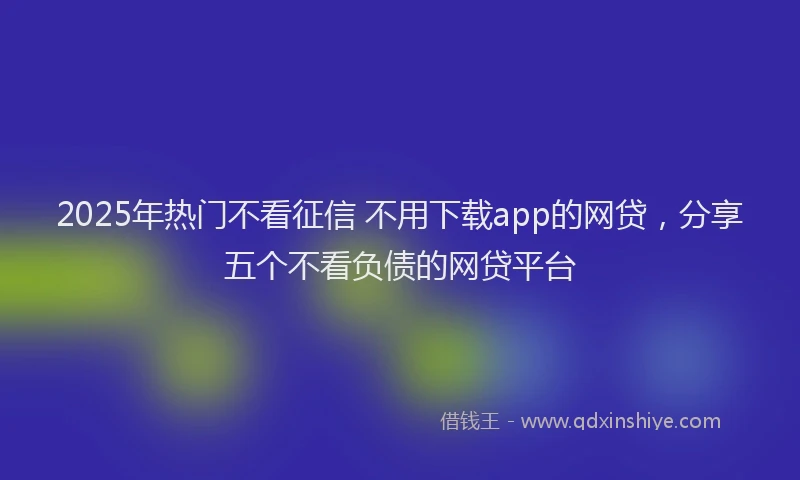 2025年热门不看征信 不用下载app的网贷，分享五个不看负债的网贷平台
