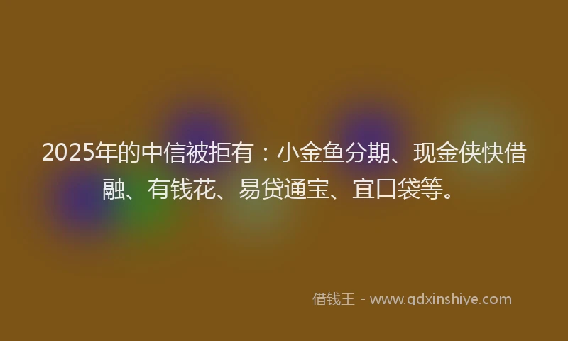 2025年的中信被拒有：小金鱼分期、现金侠快借融、有钱花、易贷通宝、宜口袋等。
