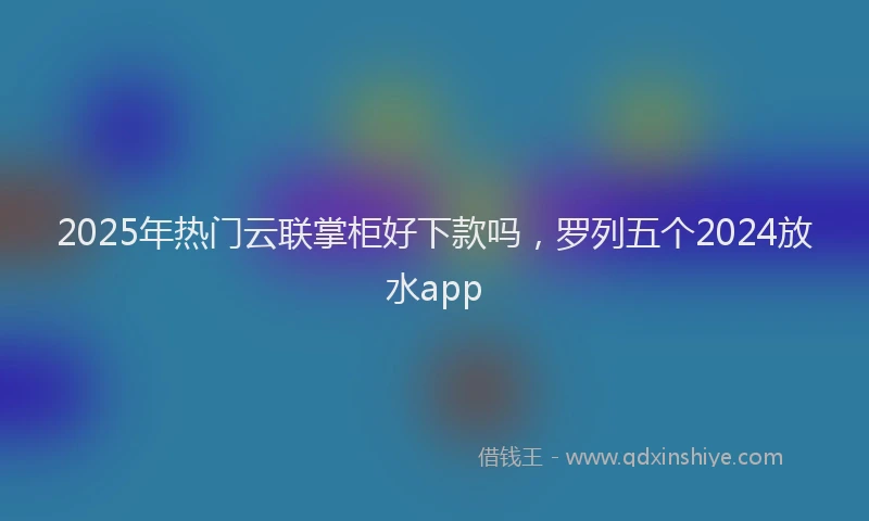 2025年热门云联掌柜好下款吗，罗列五个2024放水app