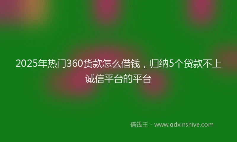 2025年热门360货款怎么借钱，归纳5个贷款不上诚信平台的平台