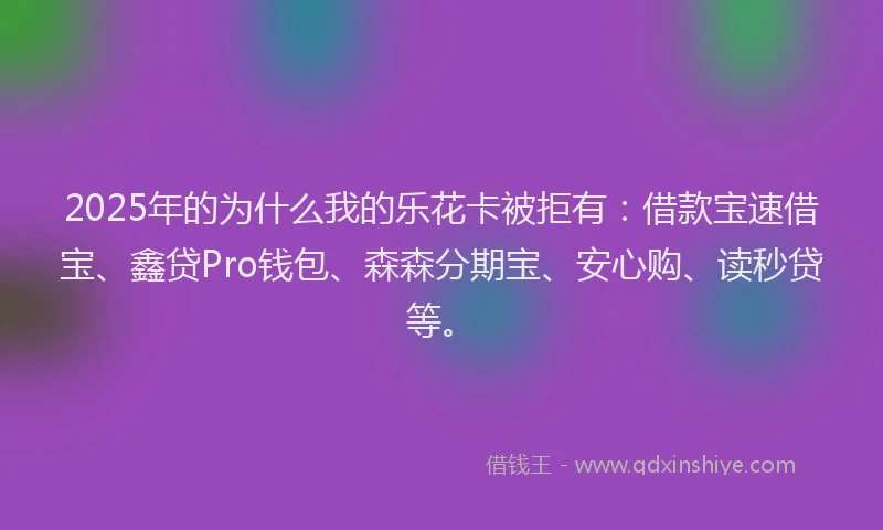 2025年的为什么我的乐花卡被拒有：借款宝速借宝、鑫贷Pro钱包、森森分期宝、安心购、读秒贷等。