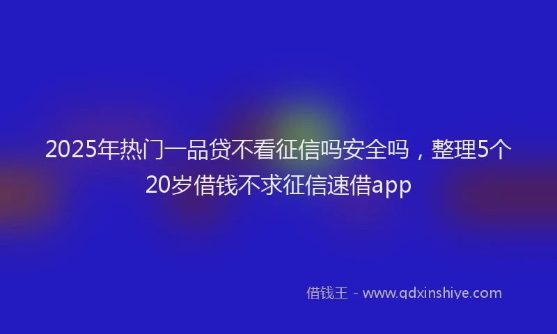 2025年热门一品贷不看征信吗安全吗，整理5个20岁借钱不求征信速借app